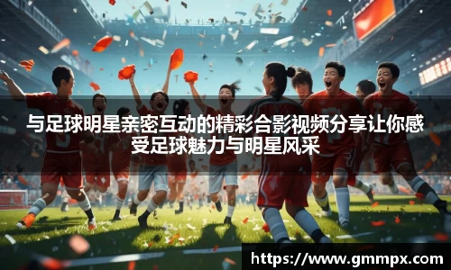 与足球明星亲密互动的精彩合影视频分享让你感受足球魅力与明星风采