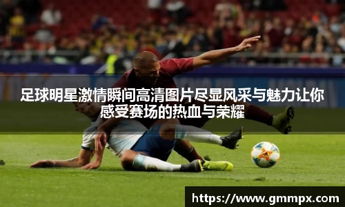 足球明星激情瞬间高清图片尽显风采与魅力让你感受赛场的热血与荣耀